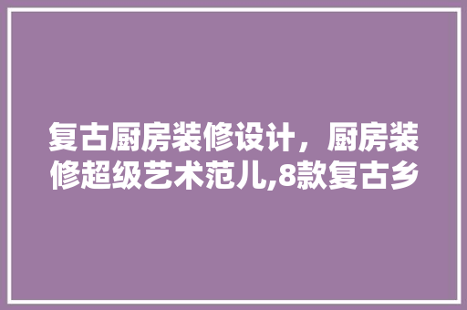 复古厨房装修设计，厨房装修超级艺术范儿,8款复古乡村风厨房设计例子