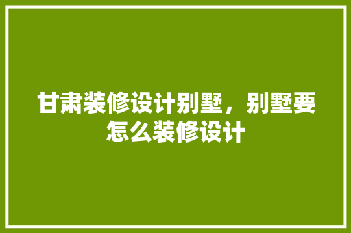 甘肃装修设计别墅，别墅要怎么装修设计
