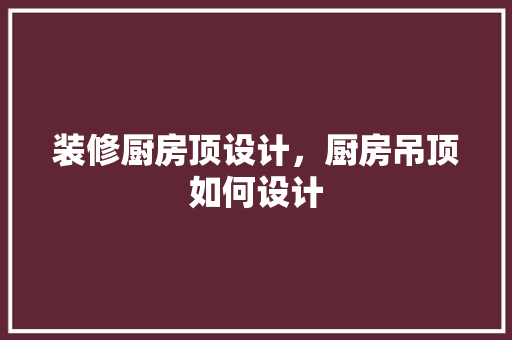 装修厨房顶设计，厨房吊顶如何设计