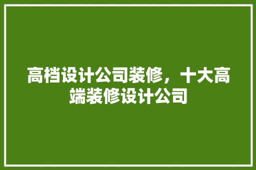高档设计公司装修，十大高端装修设计公司