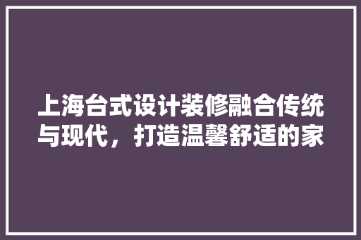 上海台式设计装修融合传统与现代，打造温馨舒适的家