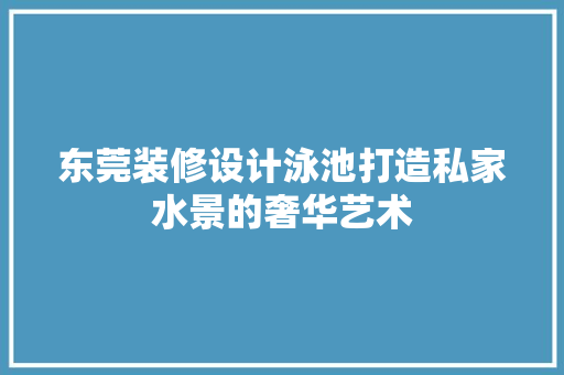 东莞装修设计泳池打造私家水景的奢华艺术