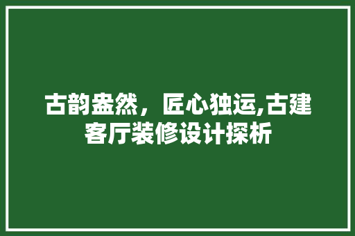 古韵盎然，匠心独运,古建客厅装修设计探析