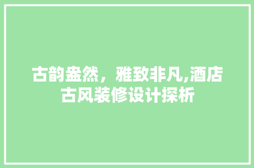 古韵盎然，雅致非凡,酒店古风装修设计探析