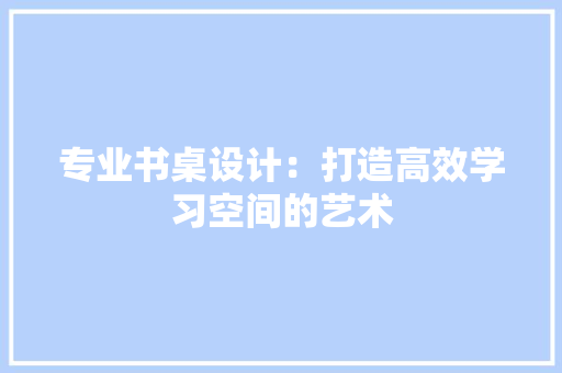 专业书桌设计：打造高效学习空间的艺术 家居装修