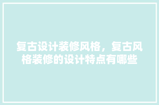 复古设计装修风格，复古风格装修的设计特点有哪些