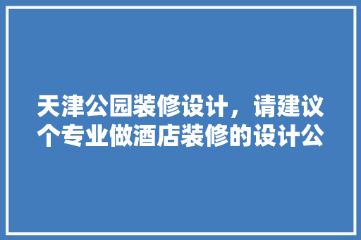 天津公园装修设计，请建议个专业做酒店装修的设计公司