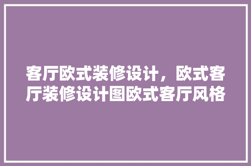 客厅欧式装修设计，欧式客厅装修设计图欧式客厅风格的设计方法 木雕艺术