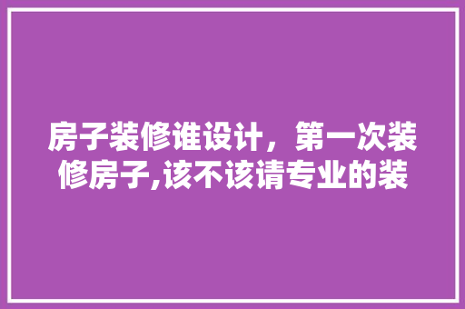 房子装修谁设计，第一次装修房子,该不该请专业的装修公司来设计 家居装修