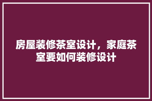 房屋装修茶室设计，家庭茶室要如何装修设计