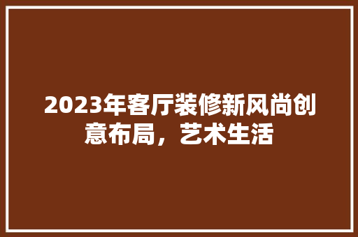 2023年客厅装修新风尚创意布局，艺术生活