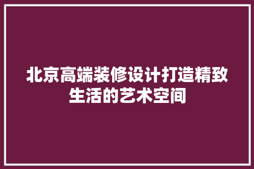 北京高端装修设计打造精致生活的艺术空间