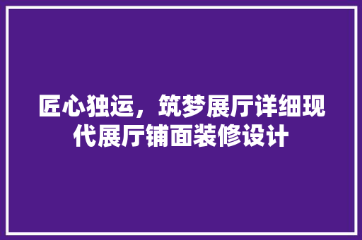 匠心独运，筑梦展厅详细现代展厅铺面装修设计