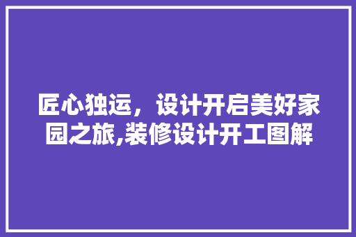 匠心独运，设计开启美好家园之旅,装修设计开工图解读