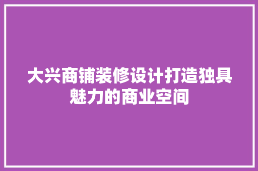 大兴商铺装修设计打造独具魅力的商业空间