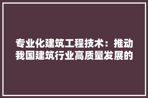 专业化建筑工程技术：推动我国建筑行业高质量发展的关键力量