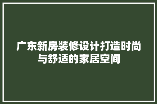 广东新房装修设计打造时尚与舒适的家居空间