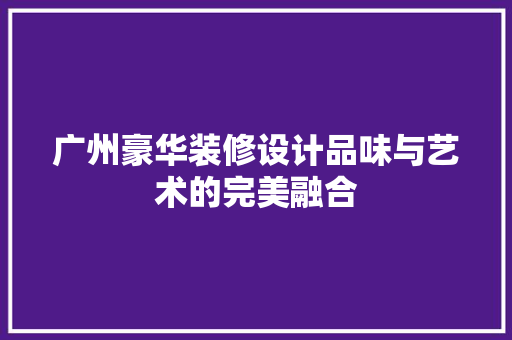广州豪华装修设计品味与艺术的完美融合