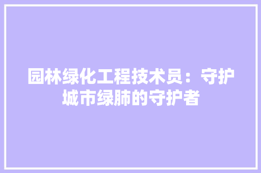 园林绿化工程技术员：守护城市绿肺的守护者 现代风格装饰