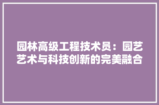 园林高级工程技术员：园艺艺术与科技创新的完美融合 现代风格装饰