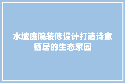 水城庭院装修设计打造诗意栖居的生态家园