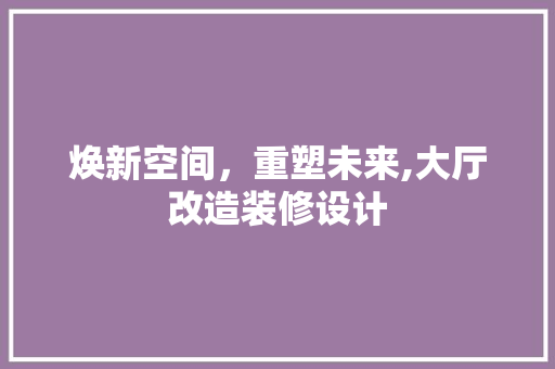 焕新空间，重塑未来,大厅改造装修设计