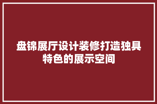 盘锦展厅设计装修打造独具特色的展示空间
