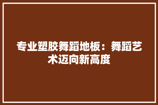 专业塑胶舞蹈地板：舞蹈艺术迈向新高度 家居装修