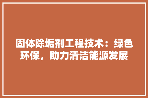 固体除垢剂工程技术：绿色环保，助力清洁能源发展
