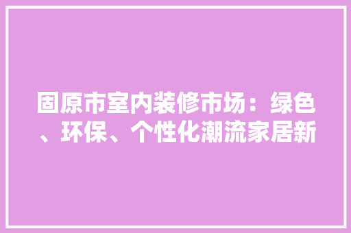 固原市室内装修市场：绿色、环保、个性化潮流家居新风尚 现代风格装饰