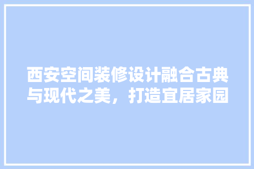 西安空间装修设计融合古典与现代之美，打造宜居家园