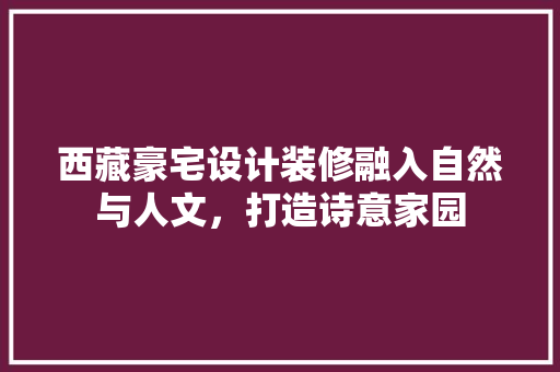 西藏豪宅设计装修融入自然与人文，打造诗意家园