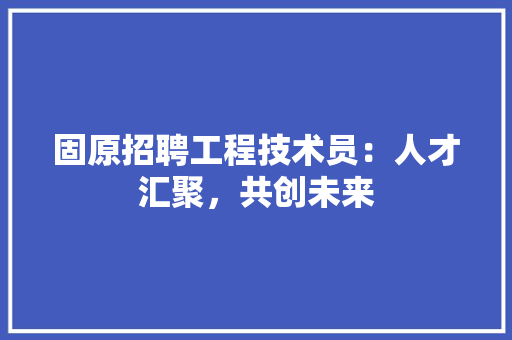 固原招聘工程技术员：人才汇聚，共创未来 现代风格装饰
