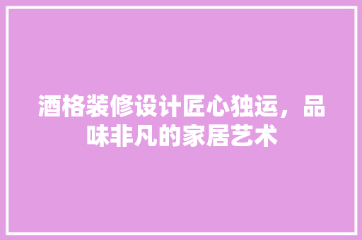 酒格装修设计匠心独运，品味非凡的家居艺术