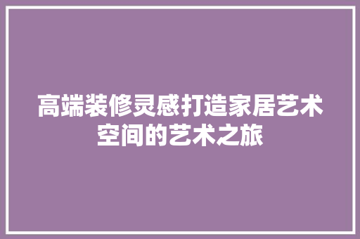 高端装修灵感打造家居艺术空间的艺术之旅 家居装修