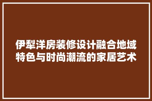 伊犁洋房装修设计融合地域特色与时尚潮流的家居艺术
