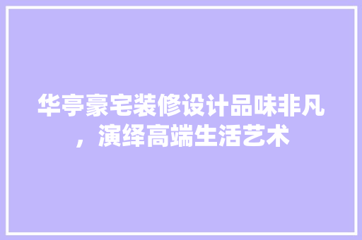 华亭豪宅装修设计品味非凡，演绎高端生活艺术