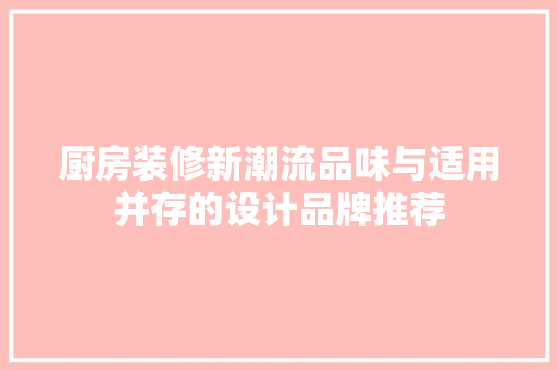 厨房装修新潮流品味与适用并存的设计品牌推荐