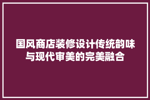 国风商店装修设计传统韵味与现代审美的完美融合 客厅装修