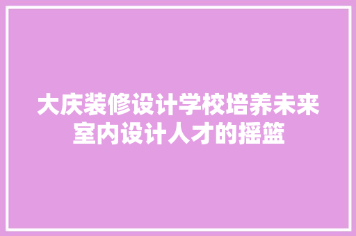 大庆装修设计学校培养未来室内设计人才的摇篮