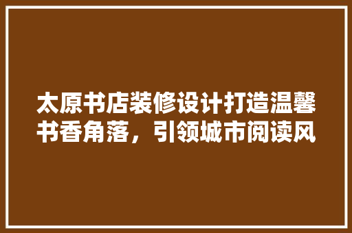 太原书店装修设计打造温馨书香角落，引领城市阅读风尚