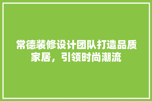 常德装修设计团队打造品质家居，引领时尚潮流