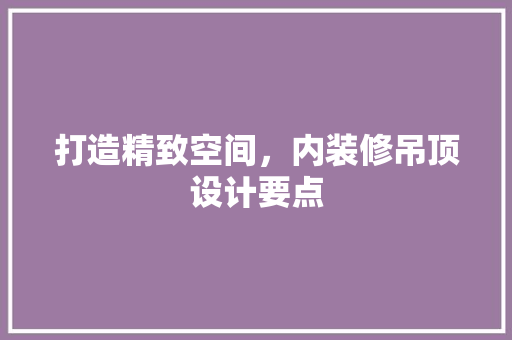 打造精致空间，内装修吊顶设计要点
