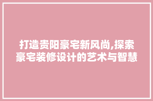 打造贵阳豪宅新风尚,探索豪宅装修设计的艺术与智慧
