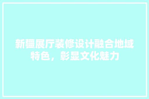新疆展厅装修设计融合地域特色，彰显文化魅力