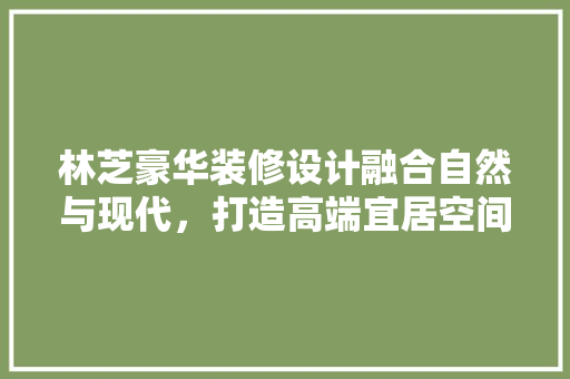 林芝豪华装修设计融合自然与现代，打造高端宜居空间