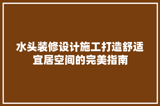 水头装修设计施工打造舒适宜居空间的完美指南