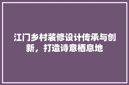 江门乡村装修设计传承与创新，打造诗意栖息地