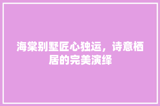 海棠别墅匠心独运，诗意栖居的完美演绎