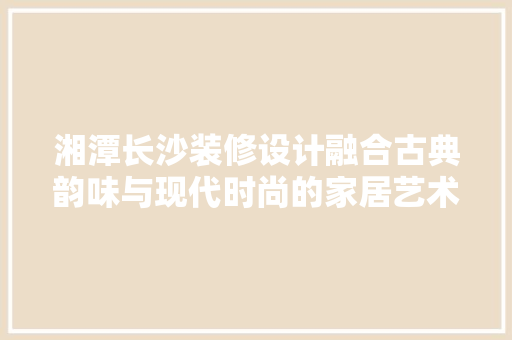 湘潭长沙装修设计融合古典韵味与现代时尚的家居艺术